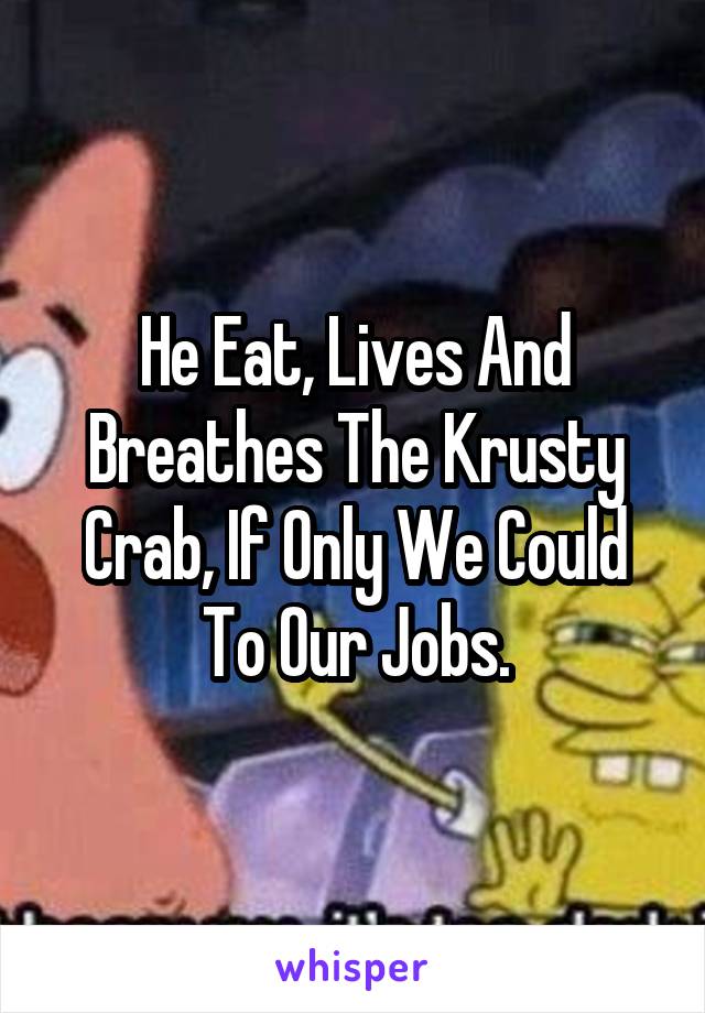 He Eat, Lives And Breathes The Krusty Crab, If Only We Could To Our Jobs.