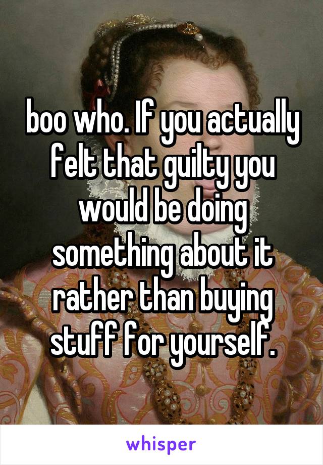 boo who. If you actually felt that guilty you would be doing something about it rather than buying stuff for yourself.