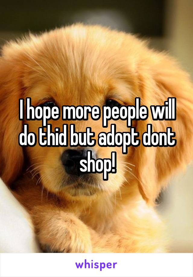 I hope more people will do thid but adopt dont shop!