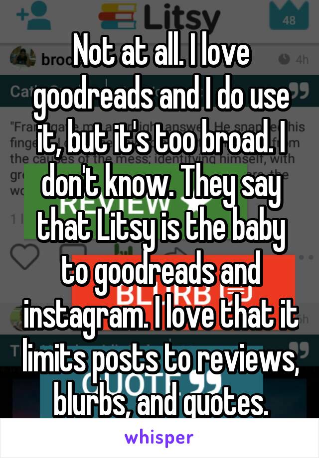 Not at all. I love goodreads and I do use it, but it's too broad. I don't know. They say that Litsy is the baby to goodreads and instagram. I love that it limits posts to reviews, blurbs, and quotes.