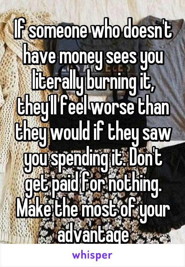 If someone who doesn't have money sees you literally burning it, they'll feel worse than they would if they saw you spending it. Don't get paid for nothing. Make the most of your advantage