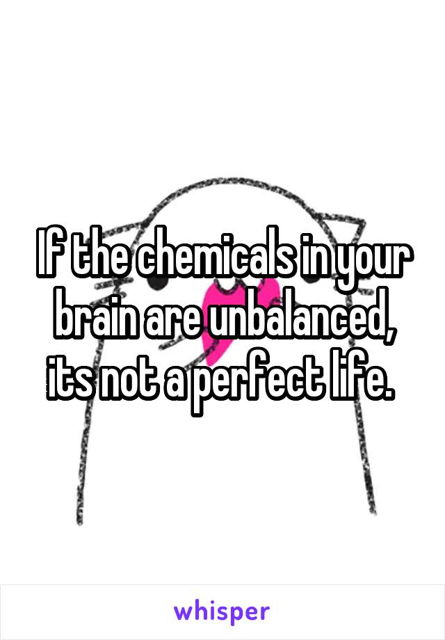 If the chemicals in your brain are unbalanced, its not a perfect life. 