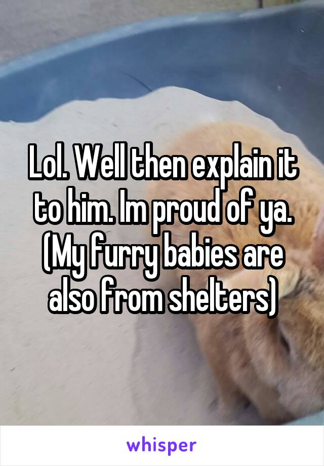 Lol. Well then explain it to him. Im proud of ya. (My furry babies are also from shelters)