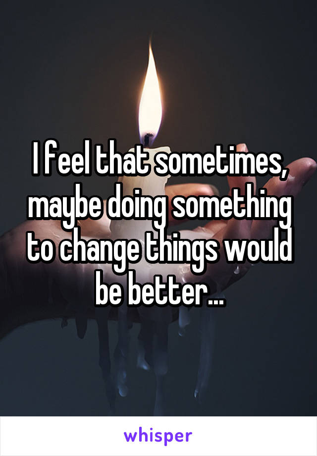I feel that sometimes, maybe doing something to change things would be better...