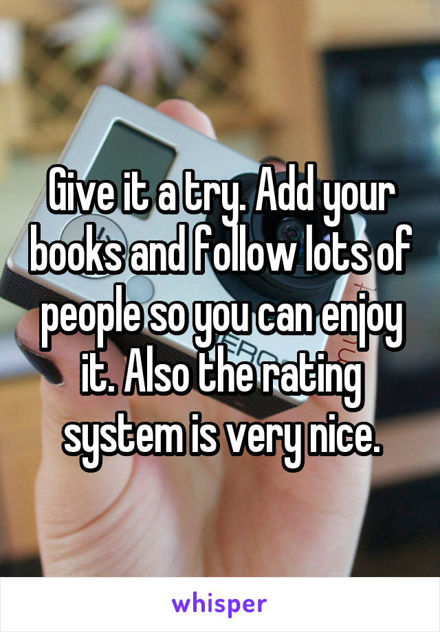 Give it a try. Add your books and follow lots of people so you can enjoy it. Also the rating system is very nice.