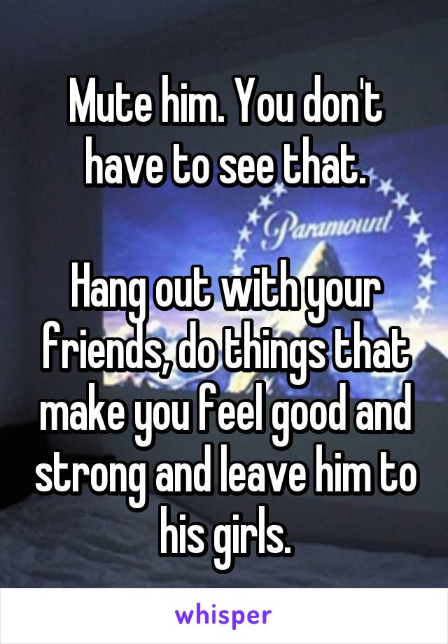 Mute him. You don't have to see that.

Hang out with your friends, do things that make you feel good and strong and leave him to his girls.