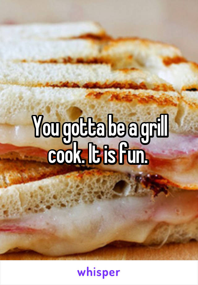 You gotta be a grill cook. It is fun. 