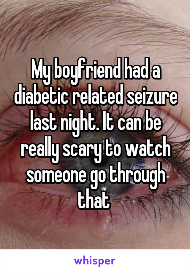 My boyfriend had a diabetic related seizure last night. It can be really scary to watch someone go through that 