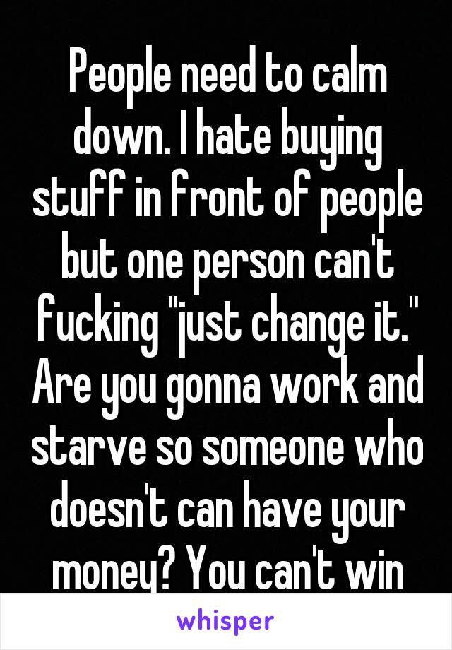 People need to calm down. I hate buying stuff in front of people but one person can't fucking "just change it." Are you gonna work and starve so someone who doesn't can have your money? You can't win