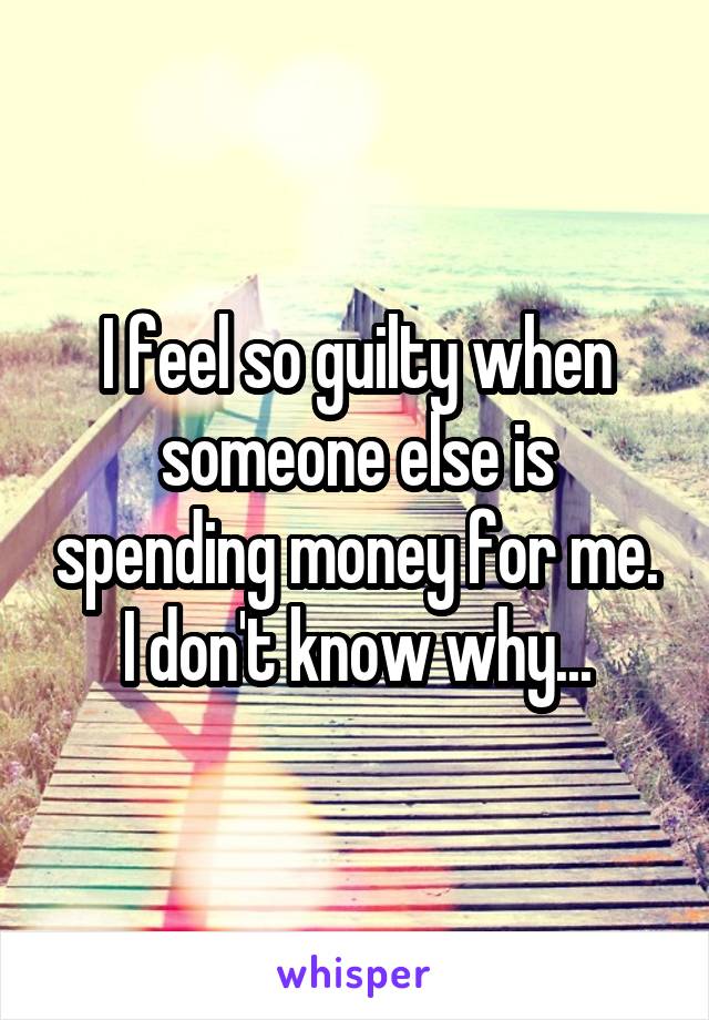 I feel so guilty when someone else is spending money for me. I don't know why...
