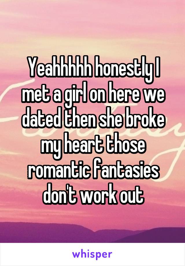 Yeahhhhh honestly I met a girl on here we dated then she broke my heart those romantic fantasies don't work out