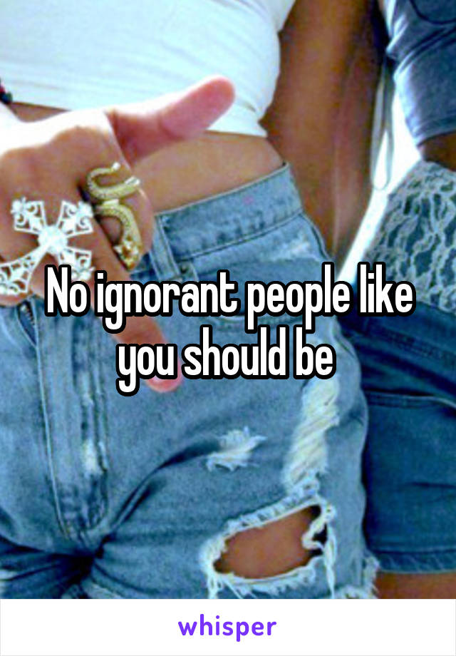 No ignorant people like you should be 