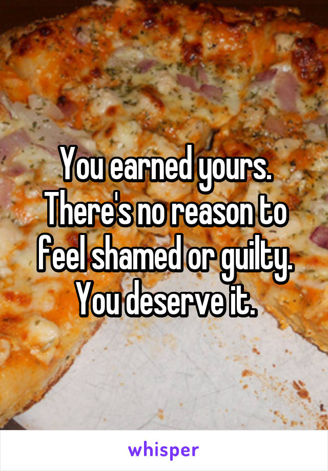 You earned yours. There's no reason to feel shamed or guilty. You deserve it.