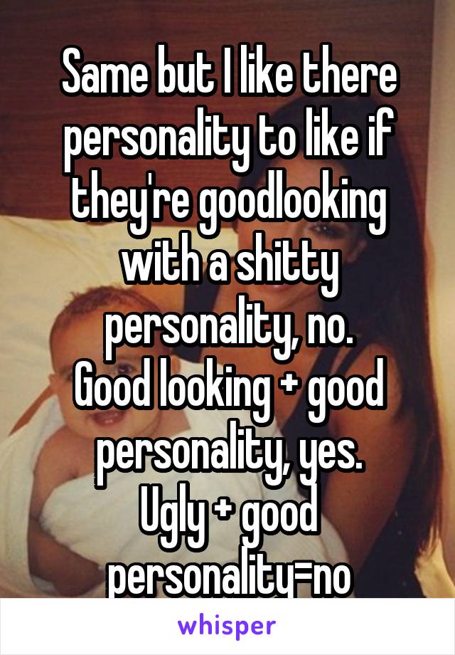 Same but I like there personality to like if they're goodlooking with a shitty personality, no.
Good looking + good personality, yes.
Ugly + good personality=no