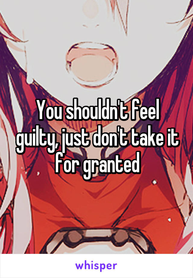 You shouldn't feel guilty, just don't take it for granted
