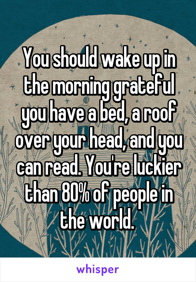 You should wake up in the morning grateful you have a bed, a roof over your head, and you can read. You're luckier than 80% of people in the world. 