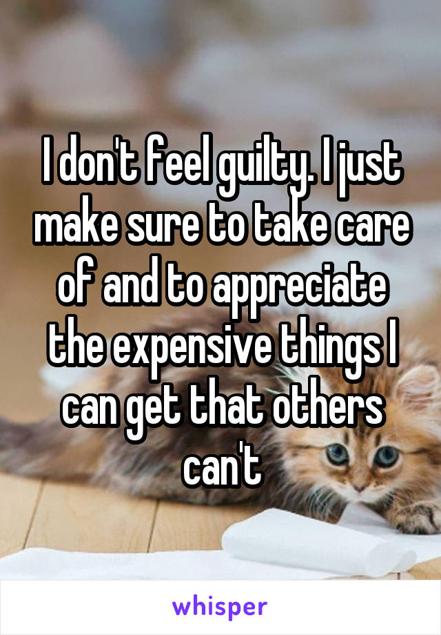 I don't feel guilty. I just make sure to take care of and to appreciate the expensive things I can get that others can't