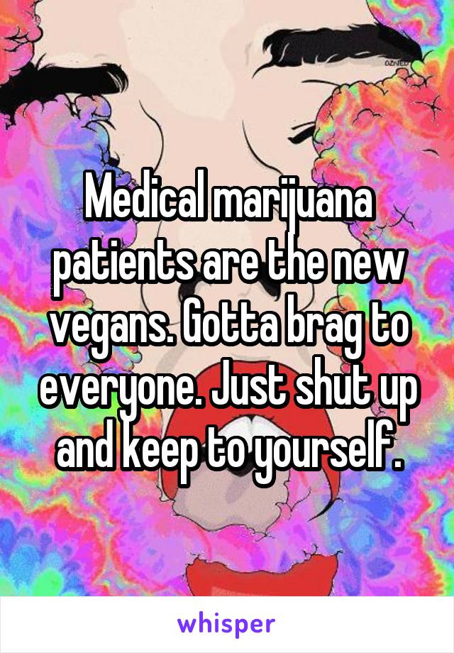 Medical marijuana patients are the new vegans. Gotta brag to everyone. Just shut up and keep to yourself.