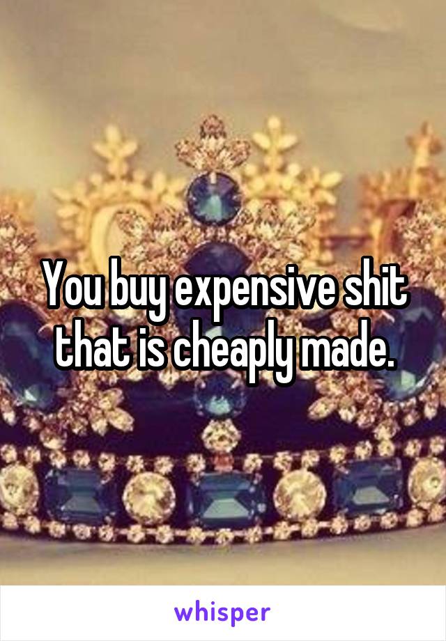 You buy expensive shit that is cheaply made.