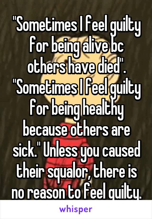 "Sometimes I feel guilty for being alive bc others have died". "Sometimes I feel guilty for being healthy because others are sick." Unless you caused their squalor, there is no reason to feel guilty.
