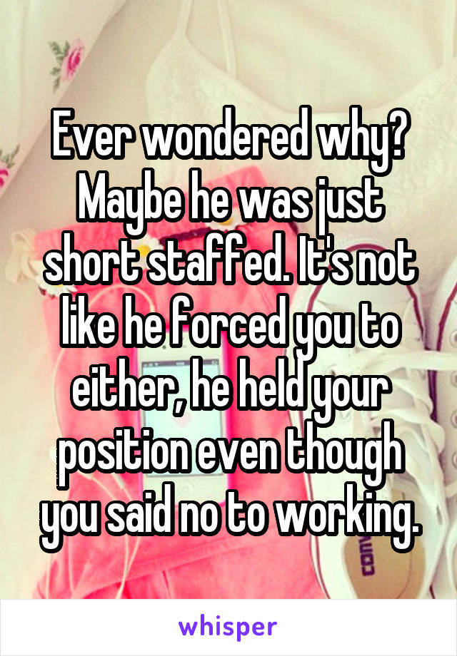 Ever wondered why? Maybe he was just short staffed. It's not like he forced you to either, he held your position even though you said no to working.