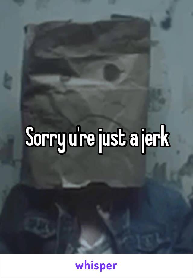 Sorry u're just a jerk