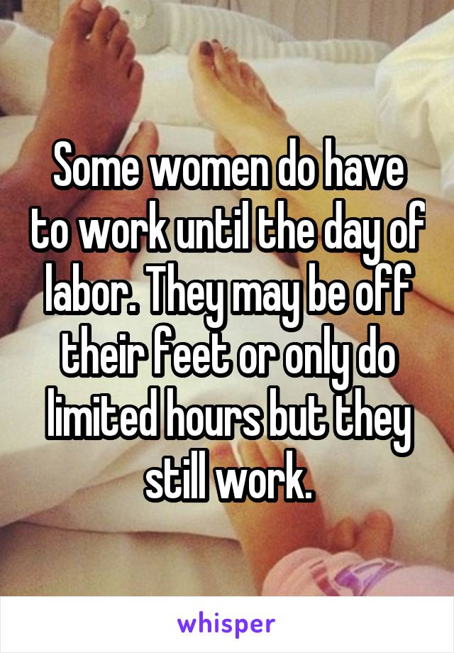 Some women do have to work until the day of labor. They may be off their feet or only do limited hours but they still work.