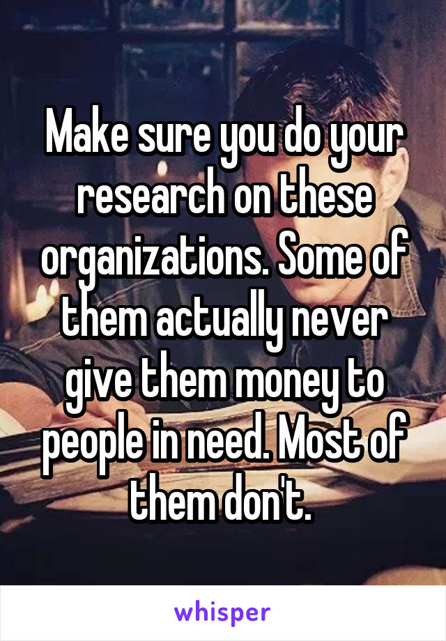 Make sure you do your research on these organizations. Some of them actually never give them money to people in need. Most of them don't. 