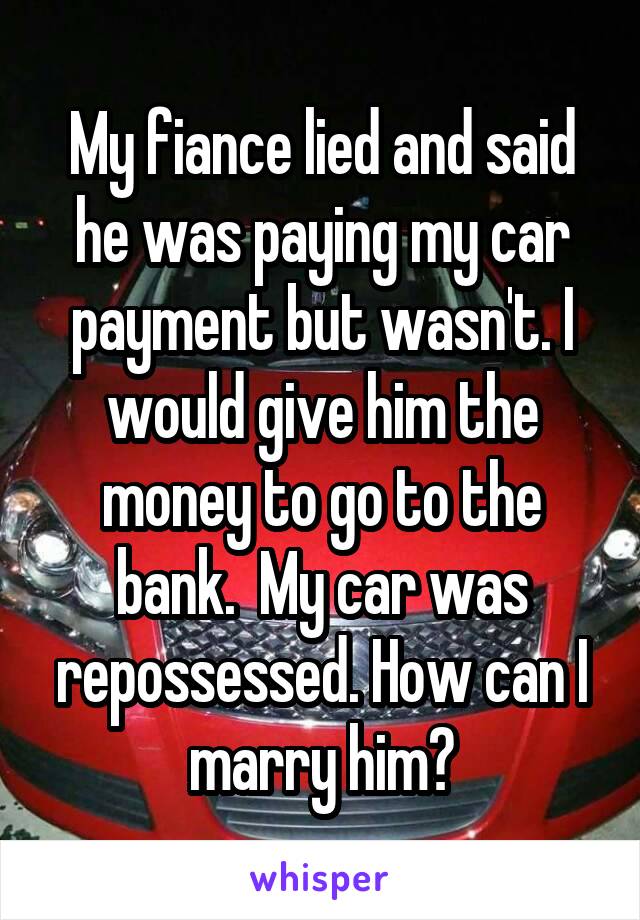 My fiance lied and said he was paying my car payment but wasn't. I would give him the money to go to the bank.  My car was repossessed. How can I marry him?