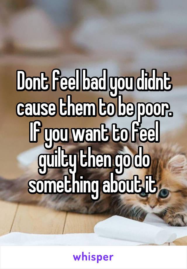 Dont feel bad you didnt cause them to be poor. If you want to feel guilty then go do something about it 