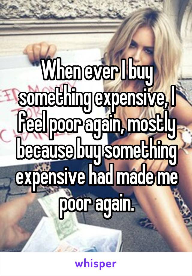 When ever I buy something expensive, I feel poor again, mostly because buy something expensive had made me poor again.