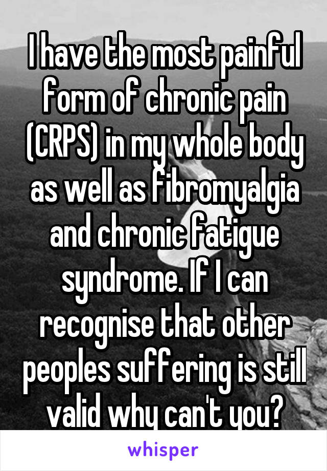 I have the most painful form of chronic pain (CRPS) in my whole body as well as fibromyalgia and chronic fatigue syndrome. If I can recognise that other peoples suffering is still valid why can't you?