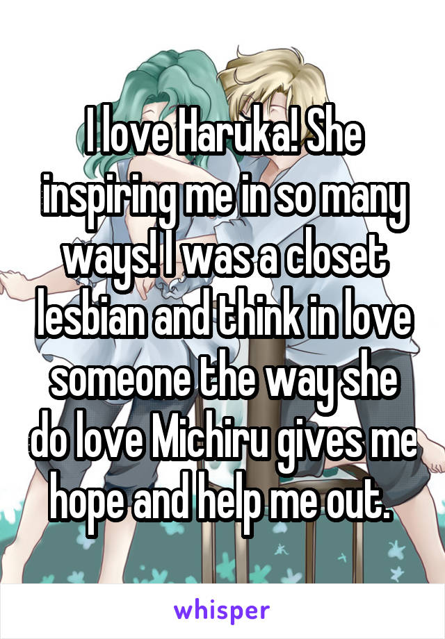 I love Haruka! She inspiring me in so many ways! I was a closet lesbian and think in love someone the way she do love Michiru gives me hope and help me out. 