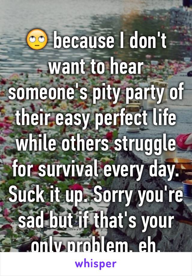 🙄 because I don't want to hear someone's pity party of their easy perfect life while others struggle for survival every day. Suck it up. Sorry you're sad but if that's your only problem, eh.