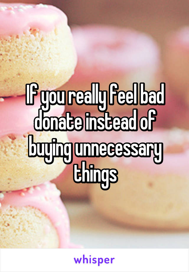 If you really feel bad donate instead of buying unnecessary things