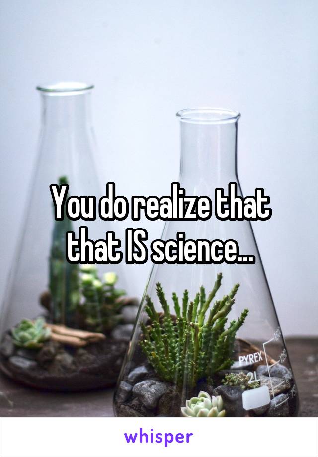 You do realize that that IS science...