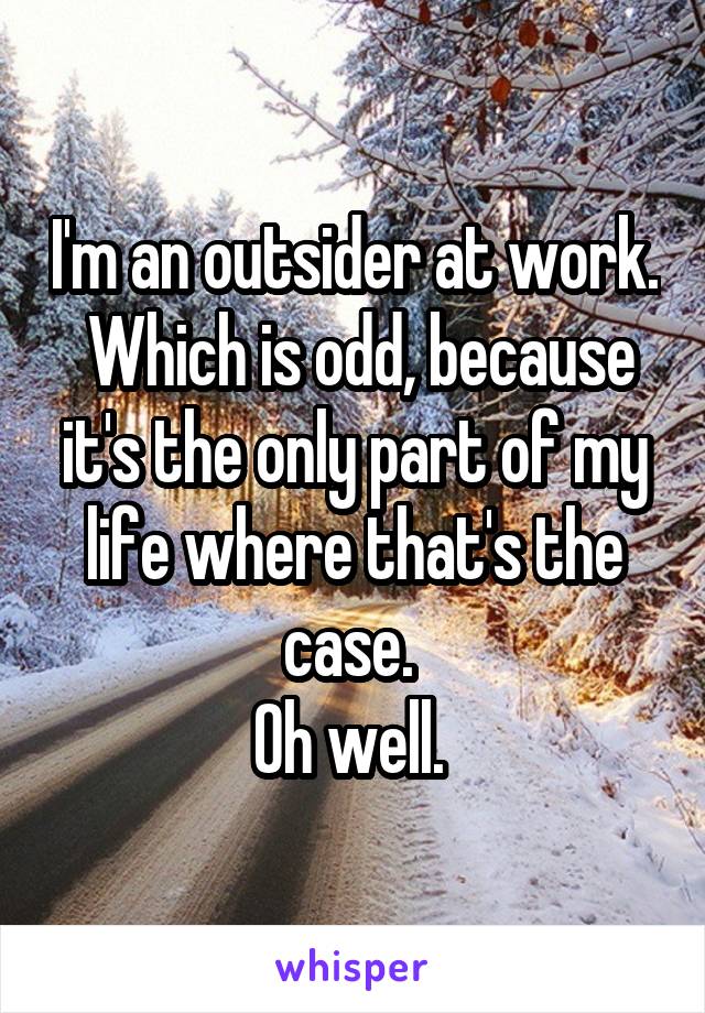 I'm an outsider at work.  Which is odd, because it's the only part of my life where that's the case. 
Oh well. 