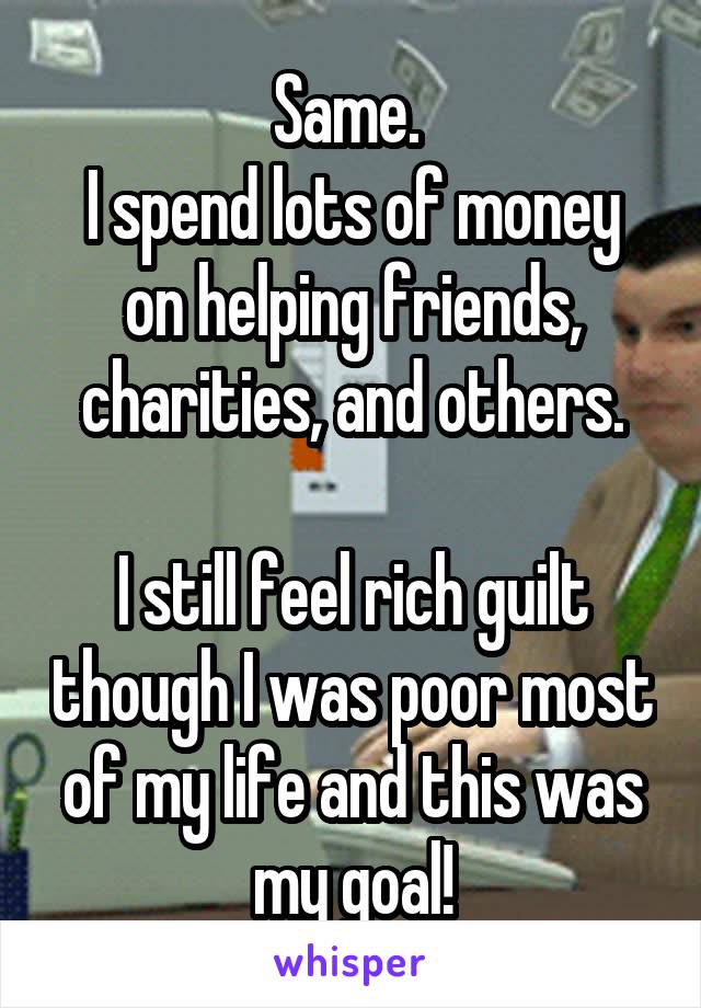 Same. 
I spend lots of money on helping friends, charities, and others.

I still feel rich guilt though I was poor most of my life and this was my goal!