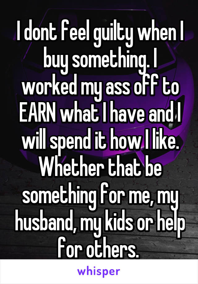 I dont feel guilty when I buy something. I worked my ass off to EARN what I have and I will spend it how I like. Whether that be something for me, my husband, my kids or help for others. 