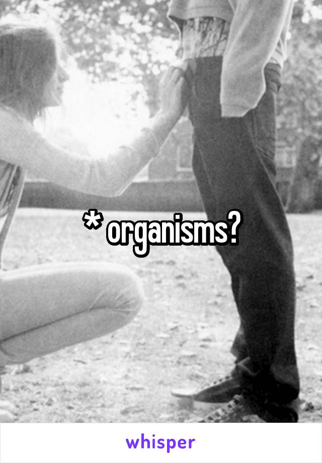 * organisms?