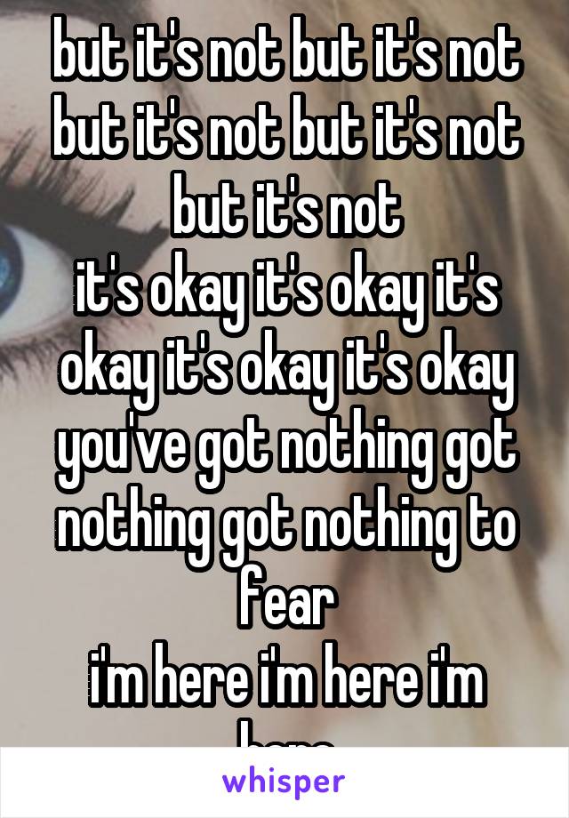 but it's not but it's not but it's not but it's not but it's not
it's okay it's okay it's okay it's okay it's okay
you've got nothing got nothing got nothing to fear
i'm here i'm here i'm here