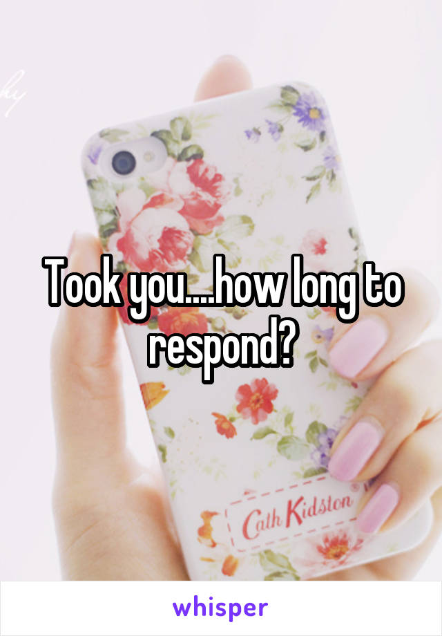 Took you....how long to respond?