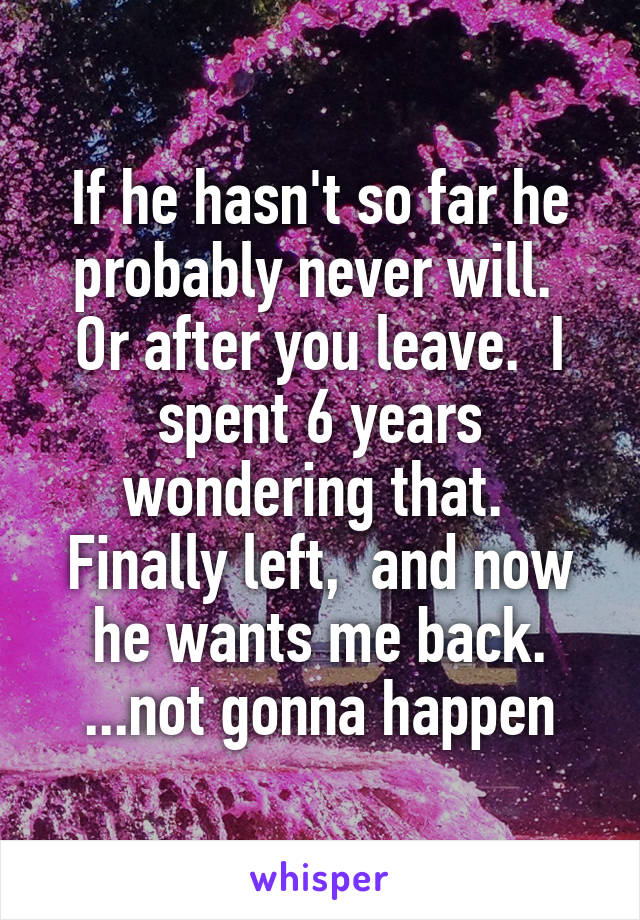 If he hasn't so far he probably never will.  Or after you leave.  I spent 6 years wondering that.  Finally left,  and now he wants me back. ...not gonna happen