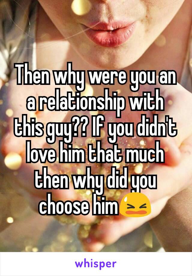 Then why were you an a relationship with this guy?? If you didn't love him that much then why did you choose him😫