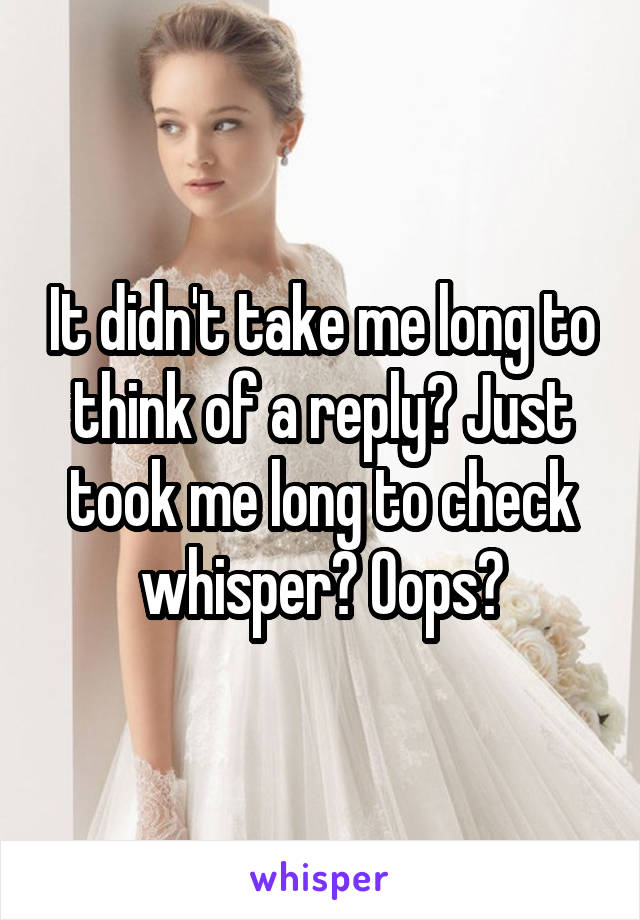 It didn't take me long to think of a reply? Just took me long to check whisper? Oops?