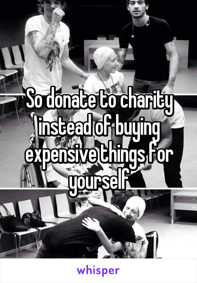 So donate to charity instead of buying expensive things for yourself