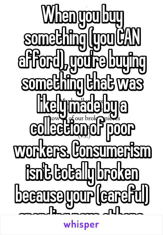 When you buy something (you CAN afford), you're buying something that was likely made by a collection of poor workers. Consumerism isn't totally broken because your (careful) spending pays others.