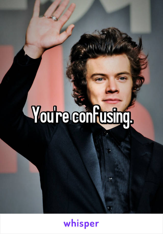 You're confusing.