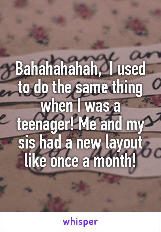 Bahahahahah,  I used to do the same thing when I was a teenager! Me and my sis had a new layout like once a month!