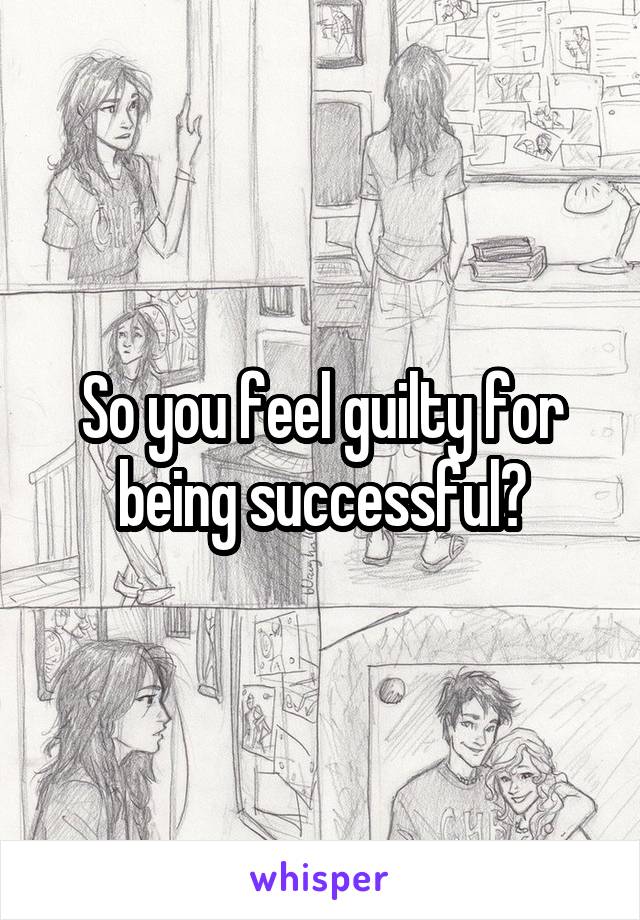 So you feel guilty for being successful?